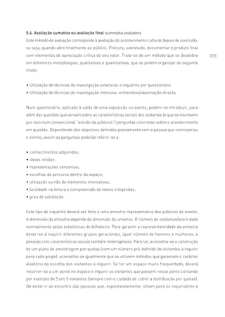 5.4. Avaliação sumativa ou avaliação final (summative evaluation)
Este método de avaliação corresponde à avaliação do acontecimento cultural depois de concluído,
ou seja, quando abre finalmente ao público. Procura, sobretudo, documentar o produto final
com elementos de apreciação crítica do seu valor. Trata-se de um método que se desdobra            073
em diferentes metodologias, qualitativas e quantitativas, que se podem organizar do seguinte
modo:


• Utilização de técnicas de investigação extensiva: o inquérito por questionário.
• Utilização de técnicas de investigação intensiva: entrevistas/observação directa.


Num questionário, aplicado à saída de uma exposição ou evento, podem-se introduzir, para
além das questões que versam sobre as características sociais dos visitantes (e que se inscrevem
por isso num convencional “estudo de públicos”) perguntas concretas sobre o acontecimento
em questão. Dependendo dos objectivos definidos previamente com a pessoa que comissariou
o evento, assim as perguntas poderão referir-se a:


• conhecimentos adquiridos;
• ideias retidas;
• representações sensoriais;
• escolhas de percurso dentro do espaço;
• utilização ou não de elementos intercativos;
• facilidade na leitura e compreensão de textos e legendas;
• grau de satisfação.


Este tipo de inquérito deverá ser feito a uma amostra representativa dos públicos do evento.
A dimensão da amostra depende da dimensão do universo. O número de visitantes/ano é dado
normalmente pelas estatísticas de bilheteira. Para garantir a representatividade da amostra
dever-se-á inquirir diferentes grupos geracionais, igual número de homens e mulheres, e
pessoas com características sociais também heterogéneas. Para tal, aconselha-se a construção
de um plano de amostragem por quotas (com um número pré-definido de visitantes a inquirir
para cada grupo); aconselha-se igualmente que se utilizem métodos que garantam o carácter
aleatório da escolha dos visitantes a inquirir. Se for um espaço muito frequentado, deverá
recorrer-se a um ponto no espaço e inquirir os visitantes que passem nesse ponto contando
por exemplo de 5 em 5 visitantes (sempre com o cuidado de cobrir a distribuição por quotas).
De evitar ir ao encontro das pessoas que, espontaneamente, olham para os inquiridores e
 