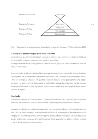 Avaliação Correctiva                            Correctiva




         Avaliação Sumativa                               Utilização                                075
                                                         Instalação
         Avaliação Prévia
                                                         Construção
         Avaliação Prévia                               Planificação




Fig.1 – Fases de desenvolvimento da avaliação de exposições (Screven, 1990cit, in Santos 2000)


6. Adequação de metodologias a situações concretas
Aconselha-se que por rotina se façam estudos de públicos para conhecer os públicos habituais
da instituição ou evento e perspectivar públicos potenciais.
Estes poderão ser feitos, como já vimos, fora das instituições ou de locais dos eventos mas por
relação com estes.


A combinação de vários métodos (de investigação intensiva e extensiva) é aconselhável na
avaliação de um acontecimento de grande impacto ou com características complexas. Refiro-
-me, por exemplo, a situações em que não existe um discurso linear que sustenta uma “lição”,
ou seja, em que os níveis discursivos se sobrepõem actuando através de vários tipos de
linguagem (sensorial, textual, figurativa). Nestes casos, será insuficiente a aplicação de apenas
um dos métodos.


Conclusão
A avaliação opõe-se ao “fazer por fazer”. Opõe-se igualmente a uma contabilização de bilhetes
vendidos em bilheteiras os quais contabilizam visitas (frequências) mas não visitantes.


A avaliação não elimina julgamentos pessoais mas fornece uma base construtiva para os pôr
em causa e impor limites à subjectividade intrínseca à elaboração de projectos culturais.
Propõe que nos interroguemos, com um espírito aberto, sobre o impacto de um produto cultural
para o podermos ir continuamente aperfeiçoando. Ajuda a estruturar e a fazer evoluir o projecto
a partir de dados bem fundamentados.
 
