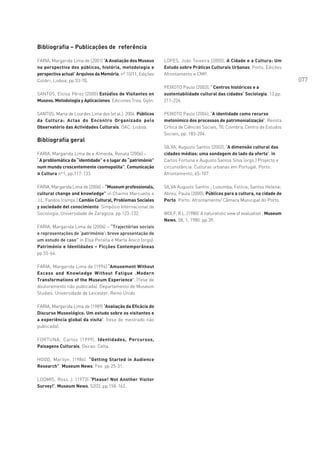 Bibliografia – Publicações de referência

FARIA, Margarida Lima de (2001) ‘A Avaliação dos Museus      LOPES, João Teixeira (2000), A Cidade e a Cultura: Um
na perspectiva dos públicos, história, metodologia e         Estudo sobre Práticas Culturais Urbanas, Porto, Edições
perspectiva actual’ Arquivos da Memória, nº 10/11, Edições   Afrontamento e CMP.
Colibri, Lisboa, pp.53-70.                                                                                                   077
                                                             PEIXOTO Paulo (2003), ‘ Centros históricos e a
SANTOS, Eloísa Pérez (2000) Estúdios de Visitantes en        sustentabilidade cultural das cidades’ Sociologia, 13,pp.
Museos. Metodologia y Aplicaciones. Ediciones Trea, Gijón.   211-226.

SANTOS, Maria de Lourdes Lima dos (et al.). 2004. Públicos   PEIXOTO Paulo (2004), ‘A identidade como recurso
da Cultura: Actas do Encontro Organizado pelo                metonímico dos processos de patrimonialização’, Revista
Observatório das Actividades Culturais. OAC: Lisboa.         Crítica de Ciências Sociais, 70, Coimbra, Centro de Estudos
                                                             Sociais, pp. 183-204.
Bibliografia geral
                                                             SILVA, Augusto Santos (2002), ‘A dimensão cultural das
FARIA, Margarida Lima de e Almeida, Renata (2006) –          cidades médias: uma sondagem do lado da oferta’, in
‘ A problemática da “identidade” e o lugar do “património”   Carlos Fortuna e Augusto Santos Silva (orgs.) Projecto e
num mundo crescentemente cosmopolita”, Comunicação           circunstância. Culturas urbanas em Portugal. Porto:
¤ Cultura nº1, pp.117-133.                                   Afrontamento, 65-107.

FARIA, Margarida Lima de (2006) – “Museum professionals,     SILVA Augusto Santos ; Luvumba, Felícia; Santos Helena;
cultural change and knowledge” in Chaime Marcuello e         Abreu, Paula (2000), Públicos para a cultura, na cidade do
J.L. Fandos (comps.) Cambio Cultural, Problemas Sociales     Porto. Porto: Afrontamento/ Câmara Municipal do Porto.
y sociedade del conocimiento. Simpósio Internacional de
Sociologia, Universidade de Zaragoza. pp.123-132.            WOLF, R.L..(1980) ‘A naturalistic view of evaluation’, Museum
                                                             News, 58, 1, 1980. pp.39.
FARIA, Margarida Lima de (2006) – “Trajectórias sociais
e representações de ‘património’: breve apresentação de
um estudo de caso” in Elsa Peralta e Marta Anico (orgs).
Património e Identidades – Ficções Contemporâneas
pp.55-64.

FARIA, Margarida Lima de (1994) ‘Amusement Without
Excess and Knowledge Without Fatigue .Modern
Transformations of the Museum Experience’. (Tese de
doutoramento não publicada). Departamento de Museum
Studies. Universidade de Leicester. Reino Unido.

FARIA, Margarida Lima de (1989) ‘Avaliação da Eficácia do
Discurso Museológico. Um estudo sobre os visitantes e
a experiência global da visita’. (tese de mestrado não
publicada).

FORTUNA, Carlos (1999), Identidades, Percursos,
Paisagens Culturais, Oeiras: Celta.

HOOD, Marilyn, (1986). “Getting Started in Audience
Research”, Museum News. Fev. pp 25-31.

LOOMIS, Ross J. (1973) ‘Please! Not Another Visitor
Survey!’, Museum News, 52(2). pp.158-162.
 