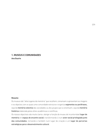 079




1. MUSEUS E COMUNIDADES
Ana Duarte




Resumo
Os museus são “altos lugares da memória” que recolhem, conservam e apresentam as imagens
e os objectos com os quais uma comunidade estrutura e organiza segmentos ou paráfrases,
seja da memória colectiva das sociedades ou dos grupos que a constituem, seja da memória
histórica elaborada pelas elites académicas e científicas.
Os nossos objectivos são muito claros: alargar a função do museu de incontornável lugar de
memória em espaço de encontro social, transformando-o num actor social privilegiado junto
das comunidades, tornando-o também num lugar de criação e um lugar de parcerias
estratégicas para o desenvolvimento cultural.
 