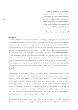 “O que nós procuramos, na acumulação
                                                               religiosa dos testemunhos, dos documentos,

                                                                das imagens, de todos os signos visíveis do

080                                                            que foi (...) e no espectáculo dessa diferença,
                                                               a nítida revelação de uma identidade perdida.

                                                                Já não são uma génese, mas a revelação do

                                                                     que somos à luz do que já não somos”.



                                                                   Pierre Nora – Lieux de la Mémoire33


      Introdução
      Durante os trabalhos que realizámos no terreno, sempre que nos preparávamos para trabalhar
      com uma comunidade – e entendemos aqui comunidade como um grupo de pessoas que estão
      unidas por modos de vida comuns e laços afectivos desenvolvidos por essa mesma convivência
      vicinal – verificámos, quer em conversas informais, quer em inquéritos, que havia uma selecção
      quase comum dos factos mais relevantes para a memória colectiva. Entendemos esta tal como
      a define Pierre Nora, no seu texto “Mémoire Colective”, incluído na obra La Nouvelle Histoire:
      “o que resta do passado na experiência dos grupos, são estes que seleccionam o que querem
      e o que os conforta. Os grandes grupos têm traços comuns, culturais ou de nação, de ideologias
      políticas ou religiosas, ou sendo movimentos minoritários, políticos, operários ou de mulheres.(...)
      A memória colectiva conserva uma recordação, um momento de uma experiência intransmissível,
      apaga e repõe conforme o seu gosto, em função das necessidades do momento sentidas pelo
      grupo34.


      Damos ênfase à memória nos projectos educativos com as comunidades porque ela é uma
      constante em todas as actividades que desenvolvemos. Os objectos, quando doados aos museus
      locais, no caso de uma freguesia, ou de uma Câmara Municipal, suscitam, maioritariamente,
      memórias pessoais, de si e da sua família, mas também desencadeiam memórias de grupo,
      recordações diversas nos adultos e idosos, quer homens, quer mulheres nascidos dentro
      destas freguesias. Por vezes, mesmo que os públicos não tenham nascido naquele local, os
      objectos podem suscitar comparações quando facilmente descodificados pelos próprios e, se
      por acaso dialogam com os familiares ou amigos durante a visita acerca do que estão a ver,
      o conhecimento está a realizar-se de uma forma eficaz.


      Estamos a falar de cidadãos comuns, divorciados da arte, de museus e da cultura chamada
      de elite. Por isso, quando se programa um projecto educativo, tem de se ter em conta: o
 