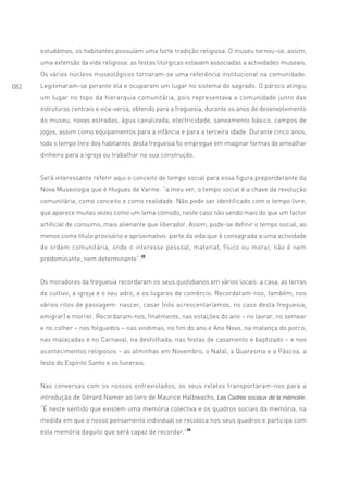 estudámos, os habitantes possuíam uma forte tradição religiosa. O museu tornou-se, assim,
      uma extensão da vida religiosa: as festas litúrgicas estavam associadas a actividades museais.
      Os vários núcleos museológicos tornaram-se uma referência institucional na comunidade.
082   Legitimaram-se perante ela e ocuparam um lugar no sistema do sagrado. O pároco atingiu
      um lugar no topo da hierarquia comunitária, pois representava a comunidade junto das
      estruturas centrais e vice-versa, obtendo para a freguesia, durante os anos de desenvolvimento
      do museu, novas estradas, água canalizada, electricidade, saneamento básico, campos de
      jogos, assim como equipamentos para a infância e para a terceira idade. Durante cinco anos,
      todo o tempo livre dos habitantes desta freguesia foi empregue em imaginar formas de amealhar
      dinheiro para a igreja ou trabalhar na sua construção.


      Será interessante referir aqui o conceito de tempo social para essa figura preponderante da
      Nova Museologia que é Hugues de Varine: “a meu ver, o tempo social é a chave da revolução
      comunitária, como conceito e como realidade. Não pode ser identificado com o tempo livre,
      que aparece muitas vezes como um lema cómodo, neste caso não sendo mais do que um factor
      artificial de consumo, mais alienante que liberador. Assim, pode-se definir o tempo social, ao
      menos como título provisório e aproximativo: parte da vida que é consagrada a uma actividade
      de ordem comunitária, onde o interesse pessoal, material, físico ou moral, não é nem
      predominante, nem determinante”.35


      Os moradores da freguesia recordaram os seus quotidianos em vários locais: a casa, as terras
      de cultivo, a igreja e o seu adro, e os lugares de comércio. Recordaram-nos, também, nos
      vários ritos de passagem: nascer, casar (nós acrescentaríamos, no caso desta freguesia,
      emigrar) e morrer. Recordaram-nos, finalmente, nas estações do ano – no lavrar, no semear
      e no colher – nos folguedos – nas vindimas, no fim do ano e Ano Novo, na matança do porco,
      nas malaçadas e no Carnaval, na desfolhada, nas festas de casamento e baptizado – e nos
      acontecimentos religiosos – as alminhas em Novembro, o Natal, a Quaresma e a Páscoa, a
      festa do Espírito Santo e os funerais.


      Nas conversas com os nossos entrevistados, os seus relatos transportaram-nos para a
      introdução de Gérard Namer ao livro de Maurice Halbwachs, Les Cadres sociaux de la mémoire:
      “É neste sentido que existem uma memória colectiva e os quadros sociais da memória, na
      medida em que o nosso pensamento individual se recoloca nos seus quadros e participa com
      esta memória daquilo que será capaz de recordar.”36
 