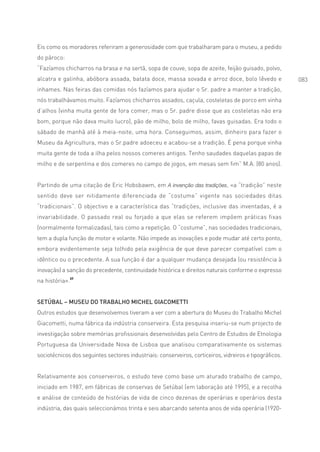 Eis como os moradores referiram a generosidade com que trabalharam para o museu, a pedido
do pároco:
“Fazíamos chicharros na brasa e na sertã, sopa de couve, sopa de azeite, feijão guisado, polvo,
alcatra e galinha, abóbora assada, batata doce, massa sovada e arroz doce, bolo lêvedo e                 083
inhames. Nas feiras das comidas nós fazíamos para ajudar o Sr. padre a manter a tradição,
nós trabalhávamos muito. Fazíamos chicharros assados, caçula, costeletas de porco em vinha
d’alhos (vinha muita gente de fora comer, mas o Sr. padre disse que as costeletas não era
bom, porque não dava muito lucro), pão de milho, bolo de milho, favas guisadas. Era todo o
sábado de manhã até à meia-noite, uma hora. Conseguimos, assim, dinheiro para fazer o
Museu da Agricultura, mas o Sr.padre adoeceu e acabou-se a tradição. É pena porque vinha
muita gente de toda a ilha pelos nossos comeres antigos. Tenho saudades daquelas papas de
milho e de serpentina e dos comeres no campo de jogos, em mesas sem fim” M.A. (80 anos).


Partindo de uma citação de Eric Hobsbawm, em A invenção das tradições, «a “tradição” neste
sentido deve ser nitidamente diferenciada de “costume” vigente nas sociedades ditas
“tradicionais”. O objectivo e a característica das “tradições, inclusive das inventadas, é a
invariabilidade. O passado real ou forjado a que elas se referem impõem práticas fixas
(normalmente formalizadas), tais como a repetição. O “costume”, nas sociedades tradicionais,
tem a dupla função de motor e volante. Não impede as inovações e pode mudar até certo ponto,
embora evidentemente seja tolhido pela exigência de que deve parecer compatível com o
idêntico ou o precedente. A sua função é dar a qualquer mudança desejada (ou resistência à
inovação) a sanção do precedente, continuidade histórica e direitos naturais conforme o expresso
na história».37


SETÚBAL – MUSEU DO TRABALHO MICHEL GIACOMETTI
Outros estudos que desenvolvemos tiveram a ver com a abertura do Museu do Trabalho Michel
Giacometti, numa fábrica da indústria conserveira. Esta pesquisa inseriu-se num projecto de
investigação sobre memórias profissionais desenvolvidas pelo Centro de Estudos de Etnologia
Portuguesa da Universidade Nova de Lisboa que analisou comparativamente os sistemas
sociotécnicos dos seguintes sectores industriais: conserveiros, corticeiros, vidreiros e tipográficos.


Relativamente aos conserveiros, o estudo teve como base um aturado trabalho de campo,
iniciado em 1987, em fábricas de conservas de Setúbal (em laboração até 1995), e a recolha
e análise de conteúdo de histórias de vida de cinco dezenas de operárias e operários desta
indústria, das quais seleccionámos trinta e seis abarcando setenta anos de vida operária (1920-
 