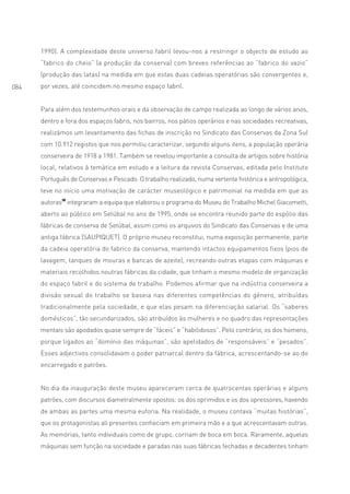 1990). A complexidade deste universo fabril levou-nos a restringir o objecto de estudo ao
      “fabrico do cheio” (a produção da conserva) com breves referências ao “fabrico do vazio”
      (produção das latas) na medida em que estas duas cadeias operatórias são convergentes e,
084   por vezes, até coincidem no mesmo espaço fabril.


      Para além dos testemunhos orais e da observação de campo realizada ao longo de vários anos,
      dentro e fora dos espaços fabris, nos bairros, nos pátios operários e nas sociedades recreativas,
      realizámos um levantamento das fichas de inscrição no Sindicato das Conservas da Zona Sul
      com 10.912 registos que nos permitiu caracterizar, segundo alguns itens, a população operária
      conserveira de 1918 a 1981. Também se revelou importante a consulta de artigos sobre história
      local, relativos à temática em estudo e a leitura da revista Conservas, editada pelo Instituto
      Português de Conservas e Pescado. O trabalho realizado, numa vertente histórica e antropológica,
      teve no início uma motivação de carácter museológico e patrimonial na medida em que as
      autoras38 integraram a equipa que elaborou o programa do Museu do Trabalho Michel Giacometti,
      aberto ao público em Setúbal no ano de 1995, onde se encontra reunido parte do espólio das
      fábricas de conserva de Setúbal, assim como os arquivos do Sindicato das Conservas e de uma
      antiga fábrica (SAUPIQUET). O próprio museu reconstitui, numa exposição permanente, parte
      da cadeia operatória do fabrico da conserva, mantendo intactos equipamentos fixos (pios de
      lavagem, tanques de mouras e bancas de azeite), recreando outras etapas com máquinas e
      materiais recolhidos noutras fábricas da cidade, que tinham o mesmo modelo de organização
      do espaço fabril e do sistema de trabalho. Podemos afirmar que na indústria conserveira a
      divisão sexual do trabalho se baseia nas diferentes competências do género, atribuídas
      tradicionalmente pela sociedade, e que elas pesam na diferenciação salarial. Os “saberes
      domésticos”, tão secundarizados, são atribuídos às mulheres e no quadro das representações
      mentais são apodados quase sempre de “fáceis” e “habilidosos”. Pelo contrário, os dos homens,
      porque ligados ao “domínio das máquinas”, são apelidados de “responsáveis” e “pesados”.
      Esses adjectivos consolidavam o poder patriarcal dentro da fábrica, acrescentando-se ao do
      encarregado e patrões.


      No dia da inauguração deste museu apareceram cerca de quatrocentas operárias e alguns
      patrões, com discursos diametralmente opostos: os dos oprimidos e os dos opressores, havendo
      de ambas as partes uma mesma euforia. Na realidade, o museu contava “muitas histórias”,
      que os protagonistas ali presentes conheciam em primeira mão e a que acrescentavam outras.
      As memórias, tanto individuais como de grupo, corriam de boca em boca. Raramente, aquelas
      máquinas sem função na sociedade e paradas nas suas fábricas fechadas e decadentes tinham
 