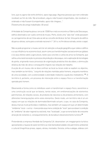 livro, que eu agora não tenho dinheiro, opois logo pago. Algumas pessoas que nem ordenado
recebiam ao fim do mês. Ná arrecebiam, alguns inda ficavam empenhados, não recebiam o
ordenado e inda ficavam lá empenhados, apois não chegava...”
[Testemunho de antigo trabalhador, 83 anos]                                                        087


A Herdade da Comporta possui cerca de 12500 ha e nela se encontra a Fábrica de Descasque,
edifício destinado a ser o pólo central do museu. Perto, existe uma “vala real” onde passavam
os carregamentos de sal. Esta vala vai até ao concelho de Alcácer do Sal. Uma parte do edifício
dá para a várzea, outra para a estrada nacional n.º 261 e, no fim dessa estrada, existe o sapal.


Não se pode programar o museu sem ter em atenção a situação geográfica que rodeia o edifício
e a sua influência na economia local, assim como as transformações socioeconómicas globais
e os seus efeitos sobre a agricultura, neste caso concreto o cultivo do arroz na Comporta, que
sofreu uma reestruturação no processo de produção e descasque, com a aplicação de tecnologias
de ponta, originando novos processos de organização produtiva fora da aldeia, a diminuição
drástica da mão-de-obra e consequente impacto nas relações de trabalho.
A acção de um museu não se deve confinar ao local ou locais onde se expõem os objectos,
mas também ao território, “conjunto de relações mantidas pelos homens, enquanto membros
de uma sociedade, com a extensividade e alteridade mediante a ajuda dos mediadores.”42. O
território é, portanto, um processo de interacção entre o espaço físico e a transformação
operada pelo homem.


Observando a forma como os indivíduos usam e transformam o espaço físico, assistimos a
uma construção social que se baseia, tantas vezes, em emblematizações de elementos
patrimoniais, de relações sociais, de produtos da natureza ou de produtos alimentares, com
diferentes hierarquizações entre estes elementos. Deste modo, um território não é só um
espaço em que as relações de dominador/dominado actuam, o que, no caso da Comporta,
deixou marcas muito profundas e indeléveis, mas também um espaço em que um determinado
“emblema” local – o arroz – transcende essa mera condição de “local” para se elevar à condição
de “emblema” de valor regional ou nacional, mas “localizado”, o que se torna factor de crescente
atracção de visitantes e, consequentemente, de duradouro desenvolvimento turístico.43


Pretendendo a empresa Herdade da Comporta S.A. desenvolver um megaprojecto turístico
aproveitando a riqueza do vasto território ao nível da biodiversidade e do património ambiental
e cultural (magníficas praias, sapais, várzea, montados, floresta, vinha e adegas, aldeias com
 