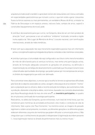 arquitectura tradicional) e também o apreciável número de restaurantes com menus centrados
      em especialidades gastronómicas que incluem o arroz, o que tem vindo a gerar crescentes
      fluxos turísticos sazonais ou mais permanentes, um verdadeiro Museu do Arroz, a instalar na
088   Fábrica de Descasque e em espaços anexos, naturais (vala, campos de arroz, sapais) e
      construídos (equipamentos técnicos), pode:


      • contribuir decisivamente para que o arroz, na Comporta, deixe de ser um mero produto de
        atracção “local”, para passar a ser um autêntico “emblema” localizado, tornando a região
        numa espécie de “Alto Lugar de Memória do Arroz” à escala nacional, com ramificações
        internacionais, através de redes temáticas;


      • fazer com que a população não seja meramente espectadora passiva mas sim informante
        activa e conceptora/receptora privilegiada dos próprios conteúdos e das memórias convocadas;


      • contribuir para que a comunidade não veja configurado o seu futuro como mera fornecedora
        de mão-de-obra barata para os serviços turísticos, mas tenha uma participação activa,
        através de formação adequada consoante as gerações em presença, na definição e
        implementação da estratégia de desenvolvimento sustentado que lhe proporcionará novas
        e diversificadas oportunidades de emprego, que podem passar por microempresas de serviços
        no âmbito do megaprojecto que está a ser delineado.


      Para concretizar estes objectivos, e uma vez que a recolha no terreno se apresentava dificultada
      pelo facto de os objectos associados ao cultivo, secagem e descasque do arroz estarem “mortos”
      para a população que os utilizara, dada a recente evolução tecnológica, que automatizou toda
      a produção, afastando-a da própria aldeia, recorremos, baseados nos conceitos desenvolvidos
      pela Nova Museologia desde há mais de vinte anos44, ao inventário participativo, no quadro
      de um processo continuado de museologia participativa.
      Realizámos, na aldeia da Comporta, quinze entrevistas, num total de trinta horas, que nos
      remeteram para memórias da actividade profissional e dos modos e condições de vida do
      informante. Vale a pena citar Paul Connerton “na memória social, as imagens do passado
      legitimam a ordem social presente; no entanto, as diferentes gerações e os diferentes grupos
      elaboram diferentes conjuntos de memórias que podem dificultar a comunicação entre si. Não
      chega dizer que o conhecimento do passado é indispensável à legitimação da ordem presente
      (...) essa legitimação realiza-se através de performances mais ou menos rituais.”
 