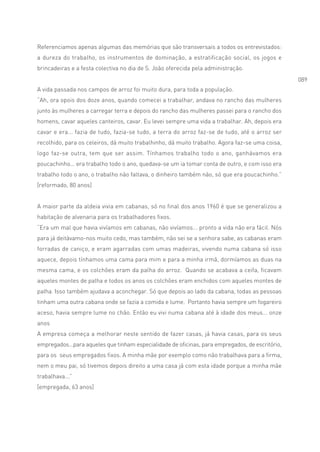 Referenciamos apenas algumas das memórias que são transversais a todos os entrevistados:
a dureza do trabalho, os instrumentos de dominação, a estratificação social, os jogos e
brincadeiras e a festa colectiva no dia de S. João oferecida pela administração.
                                                                                                  089
A vida passada nos campos de arroz foi muito dura, para toda a população.
“Ah, ora opois dos doze anos, quando comecei a trabalhar, andava no rancho das mulheres
junto às mulheres a carregar terra e depois do rancho das mulheres passei para o rancho dos
homens, cavar aqueles canteiros, cavar. Eu levei sempre uma vida a trabalhar. Ah, depois era
cavar e era... fazia de tudo, fazia-se tudo, a terra do arroz faz-se de tudo, até o arroz ser
recolhido, para os celeiros, dá muito trabalhinho, dá muito trabalho. Agora faz-se uma coisa,
logo faz-se outra, tem que ser assim. Tínhamos trabalho todo o ano, ganhávamos era
poucachinho... era trabalho todo o ano, quedava-se um ia tomar conta de outro, e com isso era
trabalho todo o ano, o trabalho não faltava, o dinheiro também não, só que era poucachinho.”
[reformado, 80 anos]


A maior parte da aldeia vivia em cabanas, só no final dos anos 1960 é que se generalizou a
habitação de alvenaria para os trabalhadores fixos.
“Era um mal que havia vivíamos em cabanas, não vivíamos... pronto a vida não era fácil. Nós
para já deitávamo-nos muito cedo, mas também, não sei se a senhora sabe, as cabanas eram
forradas de caniço, e eram agarradas com umas madeiras, vivendo numa cabana só isso
aquece, depois tínhamos uma cama para mim e para a minha irmã, dormíamos as duas na
mesma cama, e os colchões eram da palha do arroz. Quando se acabava a ceifa, ficavam
aqueles montes de palha e todos os anos os colchões eram enchidos com aqueles montes de
palha. Isso também ajudava a aconchegar. Só que depois ao lado da cabana, todas as pessoas
tinham uma outra cabana onde se fazia a comida e lume. Portanto havia sempre um fogareiro
aceso, havia sempre lume no chão. Então eu vivi numa cabana até à idade dos meus... onze
anos
A empresa começa a melhorar neste sentido de fazer casas, já havia casas, para os seus
empregados...para aqueles que tinham especialidade de oficinas, para empregados, de escritório,
para os seus empregados fixos. A minha mãe por exemplo como não trabalhava para a firma,
nem o meu pai, só tivemos depois direito a uma casa já com esta idade porque a minha mãe
trabalhava...”
[empregada, 63 anos]
 