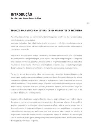 INTRODUÇÃO
Sara Barriga e Susana Gomes da Silva

                                                                                                 009



SERVIÇOS EDUCATIVOS NA CULTURA: DESENHAR PONTOS DE ENCONTRO

As instituições culturais são elementos fundamentais para a construção das representações
e identidades das comunidades.
Marca de vitalidade e diversidade cultural, elas promovem e reflectem, simultaneamente, a
mudança, o dinamismo e a transformação permamentes que caracterizam as sociedades em
crescimento e mutação.


Nas últimas décadas temos vindo a caminhar da Sociedade da Informação para a Sociedade
do Conhecimento e da Aprendizagem, o que implica uma importante passagem da campanha
pelo acesso à informação, ao campo, mais exigente, da responsabilidade individual e colectiva
na utilização dessa mesma informação e na criação de ambientes para a verdadeira promoção
da aprendizagem e do conhecimento como ferramentas essenciais ao desenvolvimento.


Porque ter acesso à informação não é necessariamente sinónimo de aprendizagem, esta
mudança de paradigma promove cada vez mais a consciência de que os indivíduos são activos
na sua construção de conhecimento e de que os equipamentos culturais e educativos têm um
papel fundamental a cumprir neste campo. Enquanto instrumentos para a criação de espaços
democráticos e inclusivos de acesso, construção e debate do saber, as instituições e projectos
culturais cumprem ainda a dupla função de responder às exigências de lazer e fruição da
sociedade de consumo contemporânea.


É justamente nesta zona de cruzamento entre o lazer e a aprendizagem que residem alguns
dos espaços mais promissores para o desenvolvimento de novos paradigmas de actuação, o
que tem colocado às instituições culturais novos desafios e aberto oportunidades para o
desenvolvimento de novas estratégias de relacionamento com os públicos, repensando e
reequacionando os espaços e as formas para este encontro. Neste campo, os serviços e
projectos educativos têm vindo a assumir, cada vez mais, o papel de interfaces de comunicação
com as audiências e de lugares privilegiados para a construção de saberes e o estabelecimento
de relações duradouras e exigentes.
 