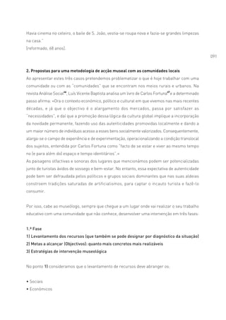 Havia cinema no celeiro, o baile de S. João, vestia-se roupa nova e fazia-se grandes limpezas
na casa.”
[reformado, 68 anos].
                                                                                                       091


2. Propostas para uma metodologia de acção museal com as comunidades locais
Ao apresentar estes três casos pretendemos problematizar o que é hoje trabalhar com uma
comunidade ou com as “comunidades” que se encontram nos meios rurais e urbanos. Na
revista Análise Social46, Luís Vicente Baptista analisa um livro de Carlos Fortuna47 e a determinado
passo afirma: «Ora o contexto económico, político e cultural em que vivemos nas mais recentes
décadas, e já que o objectivo é o alargamento dos mercados, passa por satisfazer as
“necessidades”, e daí que a promoção dessa lógica da cultura global implique a incorporação
da novidade permanente, fazendo uso das autenticidades promovidas localmente e dando a
um maior número de indivíduos acesso a esses bens socialmente valorizados. Consequentemente,
alarga-se o campo de experiência e de experimentação, operacionalizando a condição translocal
dos sujeitos, entendida por Carlos Fortuna como “facto de se estar e viver ao mesmo tempo
no (e para além do) espaço e tempo identitários”.»
As paisagens olfactivas e sonoras dos lugares que mencionámos podem ser potencializadas
junto de turistas ávidos de sossego e bem-estar. No entanto, essa expectativa de autenticidade
pode bem ser defraudada pelos políticos e grupos sociais dominantes que nas suas aldeias
constroem tradições saturadas de artificialismos, para captar o incauto turista e fazê-lo
consumir.


Por isso, cabe ao museólogo, sempre que chegue a um lugar onde vai realizar o seu trabalho
educativo com uma comunidade que não conhece, desenvolver uma intervenção em três fases:


1.ª Fase
1) Levantamento dos recursos (que também se pode designar por diagnóstico da situação)
2) Metas a alcançar (Objectivos): quanto mais concretos mais realizáveis
3) Estratégias de intervenção museológica


No ponto 1) consideramos que o levantamento de recursos deve abranger os:


• Sociais
• Económicos
 