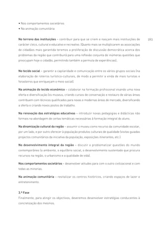 • Nos comportamentos societários
• Na animação comunitária


No terreno das instituições – contribuir para que se criem e nasçam mais instituições de           093
carácter cívico, cultural e educativo e recreativo. (Quanto mais se multiplicarem as associações
de cidadãos mais garantida teremos a proliferação de discussão democrática acerca dos
problemas da região que contribuirá para uma reflexão conjunta de inúmeras questões que
preocupam hoje o cidadão, permitindo também a permuta de experiências);


No tecido social – garantir a capilaridade e comunicação entre os vários grupos sociais (na
elaboração de roteiros turístico-culturais, de modo a permitir a vinda de mais turistas e
forasteiros que enriqueçam o meio social).

Na animação do tecido económico – colaborar na formação profissional visando uma nova
oferta e diversificação (os museus, criando cursos de conservação e restauro de várias áreas
contribuem com técnicos qualificados para novas e modernas áreas de mercado, diversificando
a oferta e criando novos postos de trabalho.

Na renovação das estratégias educativas – introduzir novas pedagogias e didácticas não
formais na abordagem de certas temáticas necessárias à formação integral do aluno.

Na dinamização cultural da região – assumir o museu como recurso da comunidade escolar,
por um lado, e por outro oferecer à população produtos culturais de qualidade (visitas guiadas
projectos comunitários da iniciativa da população, exposições itinerantes, etc.).

No desenvolvimento integral da região – discutir e problematizar questões do mundo
contemporâneo (o ambiente, o equilíbrio social, o desenvolvimento sustentado que procura
recursos na região, o urbanismo e a qualidade de vida).

Nos comportamentos societários – desenvolver atitudes para com o outro civilizacional e com
todas as minorias.

Na animação comunitária – revitalizar os centros históricos, criando espaços de lazer e
entretenimento.


3.ª Fase
Finalmente, para atingir os objectivos, deveremos desenvolver estratégias conducentes à
concretização dos mesmos.
 