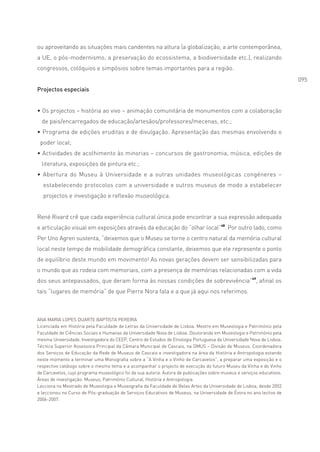 ou aproveitando as situações mais candentes na altura (a globalização, a arte contemporânea,
a UE, o pós-modernismo, a preservação do ecossistema, a biodiversidade etc.), realizando
congressos, colóquios e simpósios sobre temas importantes para a região.
                                                                                                                         095
Projectos especiais


• Os projectos – história ao vivo – animação comunitária de monumentos com a colaboração
  de pais/encarregados de educação/artesãos/professores/mecenas, etc.;
• Programa de edições eruditas e de divulgação. Apresentação das mesmas envolvendo o
 poder local;
• Actividades de acolhimento às minorias – concursos de gastronomia, música, edições de
  literatura, exposições de pintura etc.;
• Abertura do Museu à Universidade e a outras unidades museológicas congéneres –
  estabelecendo protocolos com a universidade e outros museus de modo a estabelecer
  projectos e investigação e reflexão museológica.


René Rivard crê que cada experiência cultural única pode encontrar a sua expressão adequada
e articulação visual em exposições através da educação do “olhar local”48. Por outro lado, como
Per Uno Agren sustenta, “deixemos que o Museu se torne o centro natural da memória cultural
local neste tempo de mobilidade demográfica constante, deixemos que ele represente o ponto
de equilíbrio deste mundo em movimento! As novas gerações devem ser sensibilizadas para
o mundo que as rodeia com memoriais, com a presença de memórias relacionadas com a vida
dos seus antepassados, que deram forma às nossas condições de sobrevivência”49, afinal os
tais “lugares de memória” de que Pierre Nora fala e a que já aqui nos referimos.



ANA MARIA LOPES DUARTE BAPTISTA PEREIRA
Licenciada em História pela Faculdade de Letras da Universidade de Lisboa. Mestre em Museologia e Património pela
Faculdade de Ciências Sociais e Humanas da Universidade Nova de Lisboa. Doutoranda em Museologia e Património pela
mesma Universidade. Investigadora do CEEP, Centro de Estudos de Etnologia Portuguesa da Universidade Nova de Lisboa.
Técnica Superior Assessora Principal da Câmara Municipal de Cascais, na DMUS – Divisão de Museus. Coordenadora
dos Serviços de Educação da Rede de Museus de Cascais e investigadora na área da História e Antropologia estando
neste momento a terminar uma Monografia sobre a “A Vinha e o Vinho de Carcavelos”, a preparar uma exposição e o
respectivo catálogo sobre o mesmo tema e a acompanhar o projecto de execução do futuro Museu da Vinha e do Vinho
de Carcavelos, cujo programa museológico foi da sua autoria. Autora de publicações sobre museus e serviços educativos.
Áreas de investigação: Museus, Património Cultural, História e Antropologia.
Lecciona no Mestrado de Museologia e Museografia da Faculdade de Belas Artes da Universidade de Lisboa, desde 2002
e leccionou no Curso de Pós-graduação de Serviços Educativos de Museus, na Universidade de Évora no ano lectivo de
2006-2007.
 