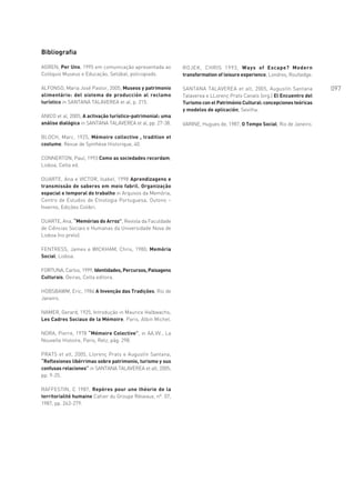 Bibliografia

AGREN, Per Uno, 1995 em comunicação apresentada ao          ROJEK, CHRIS 1993, Ways of Escape? Modern
Colóquio Museus e Educação, Setúbal, policopiado.           transformation of leisure experience, Londres, Routledge.

ALFONSO, Maria José Pastor, 2005, Museos y patrimonio       SANTANA TALAVEREA et alt, 2005, Augustín Santana            097
alimentário: del sistema de producción al reclamo           Talaverea e LLorenç Prats Canals (org.) El Encuentro del
turístico in SANTANA TALAVEREA et al, p. 215.               Turismo con el Património Cultural: concepciones teóricas
                                                            y modelos de aplicación, Sevilha.
ANICO et al, 2005, A activação turístico-patrimonial: uma
análise dialógica in SANTANA TALAVEREA et al, pp. 27-38.    VARINE, Hugues de, 1987, O Tempo Social, Rio de Janeiro.

BLOCH, Marc, 1925, Mémoire collective , tradition et
costume, Revue de Synthése Historique, 40.

CONNERTON, Paul, 1993 Como as sociedades recordam,
Lisboa, Celta ed.

DUARTE, Ana e VICTOR, Isabel, 1998 Aprendizagens e
transmissão de saberes em meio fabril. Organização
espacial e temporal do trabalho in Arquivos da Memória,
Centro de Estudos de Etnologia Portuguesa, Outono –
Inverno, Edições Colibri.

DUARTE, Ana, “Memórias do Arroz”, Revista da Faculdade
de Ciências Sociais e Humanas da Universidade Nova de
Lisboa (no prelo).

FENTRESS, James e WICKHAM, Chris, 1980, Memória
Social, Lisboa.

FORTUNA, Carlos, 1999, Identidades, Percursos, Paisagens
Culturais, Oeiras, Celta editora.

HOBSBAWM, Eric, 1984 A Invenção das Tradições, Rio de
Janeiro.

NAMER, Gerard, 1925, Introdução in Maurice Halbwachs,
Les Cadres Sociaux de la Mémoire, Paris, Albin Michel.

NORA, Pierre, 1978 “Mémoire Colective”, in AA.VV., La
Nouvelle Histoire, Paris, Retz, pág. 298.

PRATS et alt, 2005, Llorenç Prats e Augustín Santana,
“Reflexiones libérrimas sobre patrimonio, turismo y sus
confusas relaciones” in SANTANA TALAVEREA et alt, 2005,
pp. 9-25.

RAFFESTIN, C 1987, Repères pour une théorie de la
territorialité humaine Cahier du Groupe Réseaux, nº. 07,
1987, pp. 263-279.
 