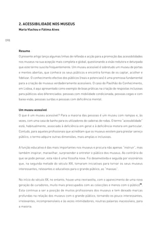 2. ACESSIBILIDADE NOS MUSEUS
      Maria Vlachou e Fátima Alves


098


      Resumo
      O presente artigo lança algumas linhas de reflexão e acção para a promoção das acessibilidades
      nos museus na sua acepção mais completa e global, questionando a visão redutora e deturpada
      que este termo suscita frequentemente. Um museu acessível é sobretudo um museu de portas
      e mentes abertas, que conhece os seus públicos e encontra formas de os captar, acolher e
      fidelizar. O conhecimento efectivo dos públicos (reais e potenciais) é uma premissa fundamental
      para a criação de museus verdadeiramente acessíveis. O caso do Pavilhão do Conhecimento,
      em Lisboa, é aqui apresentado como exemplo de boas práticas na criação de respostas inclusivas
      para públicos-alvo diferenciados: pessoas com mobilidade condicionada, pessoas cegas e com
      baixa visão, pessoas surdas e pessoas com deficiência mental.


      Um museu acessível
      O que é um museu acessível? Para a maioria das pessoas é um museu com rampas e, às
      vezes, com uma casa de banho para os utilizadores de cadeiras de rodas. O termo “acessibilidade”
      está, habitualmente, associado à deficiência em geral e à deficiência motora em particular.
      Contudo, para aqueles profissionais que acreditam que os museus existem para prestar serviço
      público, o termo adquire outras dimensões, mais amplas e inclusivas.


      A função educativa é das mais importantes nos museus e procura não apenas “instruir”, mas
      também inspirar, maravilhar, surpreender e entreter o público dos museus. Ao contrário do
      que se pode pensar, esta não é uma filosofia nova. Foi desenvolvida e seguida por visionários
      que, na segunda metade do século XIX, tomaram iniciativas para tornar os seus museus
      interessantes, relevantes e educativos para o grande público, as “massas”.


      No início do século XX, no entanto, houve uma reviravolta, com o aparecimento de uma nova
      geração de curadores, muito mais preocupados com as colecções e menos com o público50.
      Esta continua a ser a posição de muitos profissionais dos museus e tem deixado marcas
      profundas na relação dos museus com o grande público, tornando-os pouco interessantes,
      irrelevantes, incompreensíveis e às vezes intimidadores, noutras palavras inacessíveis, para
      a maioria.
 