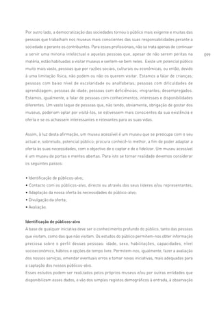 Por outro lado, a democratização das sociedades tornou o público mais exigente e muitas das
pessoas que trabalham nos museus mais conscientes das suas responsabilidades perante a
sociedade e perante os contribuintes. Para esses profissionais, não se trata apenas de continuar
a servir uma minoria intelectual e aquelas pessoas que, apesar de não serem peritas na             099
matéria, estão habituadas a visitar museus e sentem-se bem neles. Existe um potencial público
muito mais vasto, pessoas que por razões sociais, culturais ou económicas, ou então, devido
à uma limitação física, não podem ou não os querem visitar. Estamos a falar de crianças;
pessoas com baixo nível de escolaridade ou analfabetas; pessoas com dificuldades de
aprendizagem; pessoas de idade; pessoas com deficiências; imigrantes; desempregados.
Estamos, igualmente, a falar de pessoas com conhecimentos, interesses e disponibilidades
diferentes. Um vasto leque de pessoas que, não tendo, obviamente, obrigação de gostar dos
museus, poderiam optar por visitá-los, se estivessem mais conscientes da sua existência e
oferta e se os achassem interessantes e relevantes para as suas vidas.


Assim, à luz desta afirmação, um museu acessível é um museu que se preocupa com o seu
actual e, sobretudo, potencial público; procura conhecê-lo melhor, a fim de poder adaptar a
oferta às suas necessidades, com o objectivo de o captar e de o fidelizar. Um museu acessível
é um museu de portas e mentes abertas. Para isto se tornar realidade devemos considerar
os seguintes passos:


• Identificação de públicos-alvo;
• Contacto com os públicos-alvo, directo ou através dos seus líderes e/ou representantes;
• Adaptação da nossa oferta às necessidades do público-alvo;
• Divulgação da oferta;
• Avaliação.


Identificação de públicos-alvo
A base de qualquer iniciativa deve ser o conhecimento profundo do público, tanto das pessoas
que visitam, como das que não visitam. Os estudos do público permitem-nos obter informação
preciosa sobre o perfil dessas pessoas: idade, sexo, habilitações, capacidades, nível
socioeconómico, hábitos e opções de tempo livre. Permitem-nos, igualmente, fazer a avaliação
dos nossos serviços, emendar eventuais erros e tomar novas iniciativas, mais adequadas para
a captação dos nossos públicos-alvo.
Esses estudos podem ser realizados pelos próprios museus e/ou por outras entidades que
disponibilizam esses dados, e vão dos simples registos demográficos à entrada, à observação
 