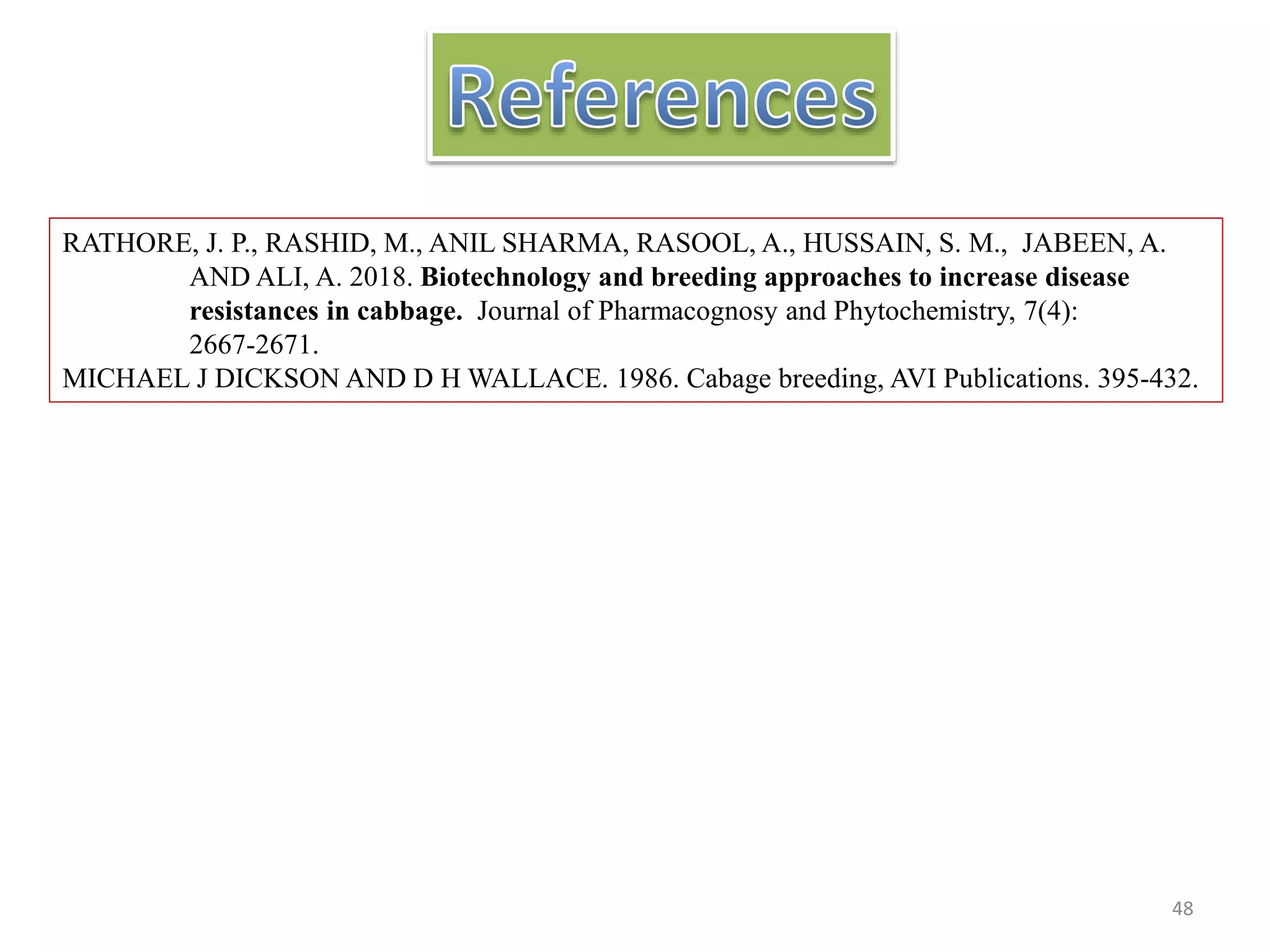 RATHORE, J. P., RASHID, M., ANIL SHARMA, RASOOL, A., HUSSAIN, S. M., JABEEN, A.
AND ALI, A. 2018. Biotechnology and breeding approaches to increase disease
resistances in cabbage. Journal of Pharmacognosy and Phytochemistry, 7(4):
2667-2671.
MICHAEL J DICKSON AND D H WALLACE. 1986. Cabage breeding, AVI Publications. 395-432.
48
 