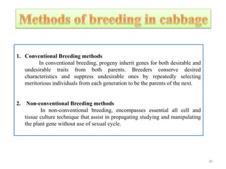 1. Conventional Breeding methods
In conventional breeding, progeny inherit genes for both desirable and
undesirable traits from both parents. Breeders conserve desired
characteristics and suppress undesirable ones by repeatedly selecting
meritorious individuals from each generation to be the parents of the next.
2. Non-conventional Breeding methods
In non-conventional breeding, encompasses essential all cell and
tissue culture technique that assist in propagating studying and manipulating
the plant gene without use of sexual cycle.
30
 