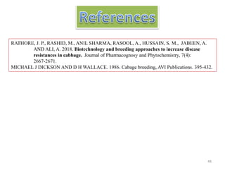 RATHORE, J. P., RASHID, M., ANIL SHARMA, RASOOL, A., HUSSAIN, S. M., JABEEN, A.
AND ALI, A. 2018. Biotechnology and breeding approaches to increase disease
resistances in cabbage. Journal of Pharmacognosy and Phytochemistry, 7(4):
2667-2671.
MICHAEL J DICKSON AND D H WALLACE. 1986. Cabage breeding, AVI Publications. 395-432.
48
 
