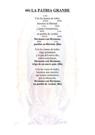 66) LA PATRIA GRANDE
LAm
Con las manos de todos,
SOLM DOM
haremos la libertad;
LAm DOM
y juntos formaremos,
MIM LAm
un pueblo de verdad.
SOLM DOM
Hermano con Hermano,
MIM LAm
pueblos en libertad. (Bis)
Con las manos de todos,
trigo germinará;
y el pan del nuevo día,
todos cosecharan.
Hermano con Hermano,
trigo de un nuevo pan. (Bis)
Con las voces de todos,
haremos una canción;
que juntos cantaremos,
por la liberación.
Hermano con Hermano,
un pueblo de verdad. (Bis)
 