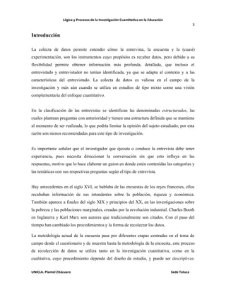 Lógica y Procesos de la Investigación Cuantitativa en la Educación
3
UNICLA. Plantel Zitácuaro Sede Toluca
Introducción
La colecta de datos permite entender cómo la entrevista, la encuesta y la (cuasi)
experimentación, son los instrumentos cuyo propósito es recabar datos, pero debido a su
flexibilidad permite obtener información más profunda, detallada, que incluso el
entrevistado y entrevistador no tenían identificada, ya que se adapta al contexto y a las
características del entrevistado. La colecta de datos es valiosa en el campo de la
investigación y más aún cuando se utiliza en estudios de tipo mixto como una visión
complementaria del enfoque cuantitativo.
En la clasificación de las entrevistas se identifican las denominadas estructuradas, las
cuales plantean preguntas con anterioridad y tienen una estructura definida que se mantiene
al momento de ser realizada, lo que podría limitar la opinión del sujeto estudiado; por esta
razón son menos recomendadas para este tipo de investigación.
Es importante señalar que el investigador que ejecuta o conduce la entrevista debe tener
experiencia, pues necesita direccionar la conversación sin que esto influya en las
respuestas, motivo que lo hace elaborar un guion en donde estén contenidas las categorías y
las temáticas con sus respectivas preguntas según el tipo de entrevista.
Hay antecedentes en el siglo XVI, se hablaba de las encuestas de los reyes franceses, ellos
recababan información de sus intendentes sobre la población, riqueza y económica.
También aparece a finales del siglo XIX y principios del XX, en las investigaciones sobre
la pobreza y las poblaciones marginales, creadas por la revolución industrial. Charles Booth
en Inglaterra y Karl Marx son autores que tradicionalmente son citados. Con el paso del
tiempo han cambiado los procedimientos y la forma de recolectar los datos.
La metodología actual de la encuesta pasa por diferentes etapas centradas en el tema de
campo desde el cuestionario y de muestra hasta la metodología de la encuesta, este proceso
de recolección de datos se utiliza tanto en la investigación cuantitativa, como en la
cualitativa, cuyo procedimiento depende del diseño de estudio, y puede ser descriptivas:
 