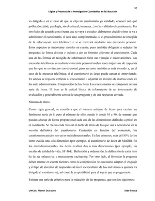 30
Lógica y Procesos de la Investigación Cuantitativa en la Educación
UNICLA. Plantel Zitácuaro Sede Toluca
va dirigido o en el caso de que se elija un cuestionario ya validado, conocer con qué
población (edad, patología, nivel cultural, intereses...) se ha validado el cuestionario. Por
otro lado, de acuerdo con el tema que se vaya a estudiar, deberemos decidir cómo se va a
administrar el cuestionario, si será auto cumplimentado, si el procedimiento de recogida
de la información será telefónico o si se realizará mediante una entrevista personal.
Estos aspectos es importante tenerlos en cuenta, pues también obligarán a redactar las
preguntas de forma distinta o incluso a dar un formato diferente al cuestionario. Cada
una de las formas de recogida de información tiene sus ventajas e inconvenientes. Las
encuestas telefónicas o mediante entrevista personal suelen tener mejor tasa de respuesta
que las que se envían por correo postal, pero su coste también es más elevado y, en el
caso de la encuesta telefónica, si el cuestionario es largo puede cansar al entrevistado.
En ambos se requiere entrenar al encuestador o adjuntar un mínimo de instrucciones en
los auto administrados. Composición de los ítems Los cuestionarios se componen de una
serie de ítems. El ítem es la unidad básica de información de un instrumento de
evaluación y generalmente consta de una pregunta y de una respuesta cerrada.
Número de ítems:
Como regla general, se considera que el número mínimo de ítems para evaluar un
fenómeno sería de 6, pero el número de ellos puede ir desde 10 a 90, de manera que
puedan abarcar de forma proporcional cada una de las dimensiones definidas a priori en
el constructo. Se recomienda realizar el doble de ítems de los que van a necesitarse en la
versión definitiva del cuestionario. Contenido en función del contenido, los
cuestionarios pueden ser uni o multidimensionales. En los primeros, más del 80% de los
ítems evalúa una sola dimensión (por ejemplo, el cuestionario de dolor de McGill). En
los multidimensionales, los ítems evalúan dos o más dimensiones (por ejemplo, las
escalas de calidad de vida, SF-361). Definición y ordenación, la definición de cada ítem
ha de ser exhaustiva y mutuamente excluyente. Por otro lado, al formular la pregunta
deben tenerse en cuenta factores como la comprensión (es necesario adaptar el lenguaje
y el tipo de elección de respuestas al nivel sociocultural de los individuos a quienes va
dirigido el cuestionario), así como la aceptabilidad para el sujeto que es preguntado.
Existen una serie de criterios para la redacción de las preguntas, que son los siguientes:
 