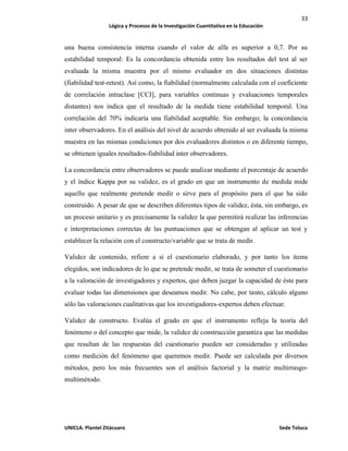 33
Lógica y Procesos de la Investigación Cuantitativa en la Educación
UNICLA. Plantel Zitácuaro Sede Toluca
una buena consistencia interna cuando el valor de alfa es superior a 0,7. Por su
estabilidad temporal: Es la concordancia obtenida entre los resultados del test al ser
evaluada la misma muestra por el mismo evaluador en dos situaciones distintas
(fiabilidad test-retest). Así como, la fiabilidad (normalmente calculada con el coeficiente
de correlación intraclase [CCI], para variables continuas y evaluaciones temporales
distantes) nos indica que el resultado de la medida tiene estabilidad temporal. Una
correlación del 70% indicaría una fiabilidad aceptable. Sin embargo; la concordancia
inter observadores. En el análisis del nivel de acuerdo obtenido al ser evaluada la misma
muestra en las mismas condiciones por dos evaluadores distintos o en diferente tiempo,
se obtienen iguales resultados-fiabilidad inter observadores.
La concordancia entre observadores se puede analizar mediante el porcentaje de acuerdo
y el índice Kappa por su validez, es el grado en que un instrumento de medida mide
aquello que realmente pretende medir o sirve para el propósito para el que ha sido
construido. A pesar de que se describen diferentes tipos de validez, ésta, sin embargo, es
un proceso unitario y es precisamente la validez la que permitirá realizar las inferencias
e interpretaciones correctas de las puntuaciones que se obtengan al aplicar un test y
establecer la relación con el constructo/variable que se trata de medir.
Validez de contenido, refiere a si el cuestionario elaborado, y por tanto los ítems
elegidos, son indicadores de lo que se pretende medir, se trata de someter el cuestionario
a la valoración de investigadores y expertos, que deben juzgar la capacidad de éste para
evaluar todas las dimensiones que deseamos medir. No cabe, por tanto, cálculo alguno
sólo las valoraciones cualitativas que los investigadores-expertos deben efectuar.
Validez de constructo. Evalúa el grado en que el instrumento refleja la teoría del
fenómeno o del concepto que mide, la validez de construcción garantiza que las medidas
que resultan de las respuestas del cuestionario pueden ser consideradas y utilizadas
como medición del fenómeno que queremos medir. Puede ser calculada por diversos
métodos, pero los más frecuentes son el análisis factorial y la matriz multirrasgo-
multimétodo.
 