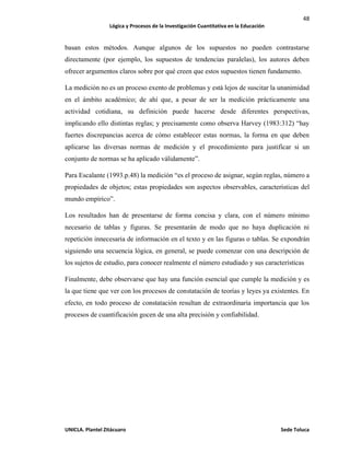 48
Lógica y Procesos de la Investigación Cuantitativa en la Educación
UNICLA. Plantel Zitácuaro Sede Toluca
basan estos métodos. Aunque algunos de los supuestos no pueden contrastarse
directamente (por ejemplo, los supuestos de tendencias paralelas), los autores deben
ofrecer argumentos claros sobre por qué creen que estos supuestos tienen fundamento.
La medición no es un proceso exento de problemas y está lejos de suscitar la unanimidad
en el ámbito académico; de ahí que, a pesar de ser la medición prácticamente una
actividad cotidiana, su definición puede hacerse desde diferentes perspectivas,
implicando ello distintas reglas; y precisamente como observa Harvey (1983:312) “hay
fuertes discrepancias acerca de cómo establecer estas normas, la forma en que deben
aplicarse las diversas normas de medición y el procedimiento para justificar si un
conjunto de normas se ha aplicado válidamente”.
Para Escalante (1993.p.48) la medición “es el proceso de asignar, según reglas, número a
propiedades de objetos; estas propiedades son aspectos observables, características del
mundo empírico”.
Los resultados han de presentarse de forma concisa y clara, con el número mínimo
necesario de tablas y figuras. Se presentarán de modo que no haya duplicación ni
repetición innecesaria de información en el texto y en las figuras o tablas. Se expondrán
siguiendo una secuencia lógica, en general, se puede comenzar con una descripción de
los sujetos de estudio, para conocer realmente el número estudiado y sus características
Finalmente, debe observarse que hay una función esencial que cumple la medición y es
la que tiene que ver con los procesos de constatación de teorías y leyes ya existentes. En
efecto, en todo proceso de constatación resultan de extraordinaria importancia que los
procesos de cuantificación gocen de una alta precisión y confiabilidad.
 