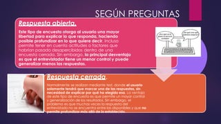 Respuesta abierta.
Este tipo de encuesta otorga al usuario una mayor
libertad para explicar lo que responda, haciendo
posible profundizar en lo que quiere decir. Incluso
permite tener en cuenta actitudes o factores que
habrían pasado desapercibidos dentro de una
encuesta cerrada. Sin embargo, la principal desventaja
es que el entrevistador tiene un menor control y puede
generalizar menos las respuestas.
Respuesta cerrada.
Normalmente se realizan mediante test, donde el usuario
solamente tendrá que marcar una de las respuestas, sin
necesidad de explicar por qué ha elegido esa. La ventaja
de este tipo de encuesta es que permite un mayor control
y generalización de los resultados. Sin embargo, el
problema es que muchas veces la respuesta del
entrevistado no se encuentra entre las disponibles y que no
permite profundizar más allá de lo establecido.
SEGÚN PREGUNTAS
 