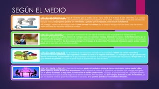 SEGÚN EL MEDIO
ENCUESTAS PERSONALES.-Tipo de encuesta que se realiza cara a cara, como si se tratara de una entrevista. Las ventajas
principales con las que cuenta es que la persona puede explicar su respuesta y por lo tanto, el entrevistador recibe más información.
De igual forma, las preguntas pueden ser controladas y guiadas por el empleado, aumentando lafiabilidad.
Sin embargo, cuenta con desventajas como el coste elevado o el tiempo que se tarda en recoger todos los datos. Por este motivo
suelen utilizarse las encuestas telefónicas uonline.
ENCUESTA TELEFÓNICA.-La principal característica de este tipo de encuesta es que las preguntas se realizan por vía
telefónica. Cuenta con un gran número de ventajas como el economizar tiempo, disminuir los costes y la facilidad con la que se
administran las preguntas, incluso existen software especializados en la gestión de encuestas telefónicas por lo que no es necesario
que una persona las realice. La desventaja principal es el tiempo de la entrevista. Normalmente el usuario quiere acabar cuanto
antes, por lo que debe ser lo más breve posible.
ENCUESTA POR POSTALES. Es un método de encuesta poco utilizado en la actualidad. Consiste en enviar encuestas a
potenciales clientes pidiéndoles que respondan y remitan la carta a la empresa solicitante. Las ventajas con las que cuenta este
tipo de encuesta son, la sinceridad con la que responden sus usuarios al no sentirse presionados por una persona, el bajo coste y el
gran número de personas a las que se puede llegar al disponer de una base de datos.
ENCUESTA POR INTERNET.- Este tipo de encuesta puede ser enviada a través de correo electrónico a otros emails o bien
puede aparecer dentro de una web determinada, con el objetivo de conocer la opinión de sus usuarios. Sus ventajas principales
son el ahorro de tiempo, el bajo coste, la utilización de medios audiovisuales a lo largo de su administración y el amplio número
de encuestados a los que se puede llegar en un mismo momento. Por otra parte, sus desventajas, destacan la falta de identidad, ya
que no se puede verificar quién ha completado la encuesta, ni se pueden globalizar los resultados obtenidos.
 