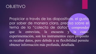 OBJETIVO
Propiciar a través de las diapositivas, el gusto
por saber de manera clara, precisa sobre el
tema de la “colecta de datos”, comprender
que la entrevista, la encuesta y la cuasi-
experimentación, son los instrumentos cuyo propósito
es recabar datos, pero debido a su flexibilidad permite
obtener información más profunda, detallada.
 