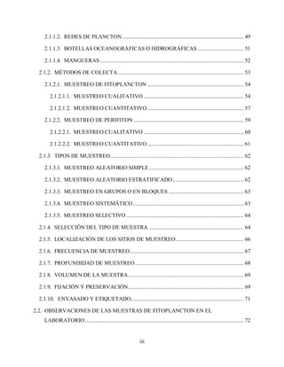 iii
2.1.1.2. REDES DE PLANCTON ....................................................................................... 49
2.1.1.3. BOTELLAS OCEANOGRÁFICAS O HIDROGRÁFICAS ................................. 51
2.1.1.4. MANGUERAS ....................................................................................................... 52
2.1.2. MÉTODOS DE COLECTA .......................................................................................... 53
2.1.2.1. MUESTREO DE FITOPLANCTON ..................................................................... 54
2.1.2.1.1. MUESTREO CUALITATIVO ........................................................................ 54
2.1.2.1.2. MUESTREO CUANTITATIVO ..................................................................... 57
2.1.2.2. MUESTREO DE PERIFITON ............................................................................... 59
2.1.2.2.1. MUESTREO CUALITATIVO ........................................................................ 60
2.1.2.2.2. MUESTREO CUANTITATIVO ..................................................................... 61
2.1.3. TIPOS DE MUESTREO................................................................................................ 62
2.1.3.1. MUESTREO ALEATORIO SIMPLE.................................................................... 62
2.1.3.2. MUESTREO ALEATORIO ESTRATIFICADO................................................... 62
2.1.3.3. MUESTREO EN GRUPOS O EN BLOQUES ...................................................... 63
2.1.3.4. MUESTREO SISTEMÁTICO................................................................................ 63
2.1.3.5. MUESTREO SELECTIVO .................................................................................... 64
2.1.4. SELECCIÓN DEL TIPO DE MUESTRA .................................................................... 64
2.1.5. LOCALIZACIÓN DE LOS SITIOS DE MUESTREO................................................. 66
2.1.6. FRECUENCIA DE MUESTREO.................................................................................. 67
2.1.7. PROFUNDIDAD DE MUESTREO.............................................................................. 68
2.1.8. VOLUMEN DE LA MUESTRA................................................................................... 69
2.1.9. FIJACIÓN Y PRESERVACIÓN................................................................................... 69
2.1.10. ENVASADO Y ETIQUETADO................................................................................. 71
2.2. OBSERVACIONES DE LAS MUESTRAS DE FITOPLANCTON EN EL
LABORATORIO.................................................................................................................. 72
 