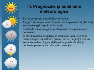 III. Prognozele şi buletinele
meteorologice
• Se întocmesc pe baza hărţilor sinoptice
• Prognozele se elaborează pentru un timp mai scurt (1-3 zile)
sau îndelungat (saptămâni şi luni)
• Buletinele meteorologice se difuzează zilnic pentru uzul
populaţiei
• În cazul apariţiei posibilităţilor producerii unor fenomene
meteorologice dăunătoare (viscol, furtuni, îngheţ timpuriu),
serviciile meteorologice alertează organele de stat şi
populaţia pentru a lua măsuri de protecţie
 