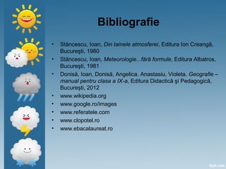 Bibliografie
• Stăncescu, Ioan, Din tainele atmosferei, Editura Ion Creangă,
Bucureşti, 1980
• Stăncescu, Ioan, Meteorologie...fără formule, Editura Albatros,
Bucureşti, 1981
• Donisă, Ioan, Donisă, Angelica, Anastasiu, Violeta, Geografie –
manual pentru clasa a IX-a, Editura Didactică şi Pedagogică,
Bucureşti, 2012
• www.wikipedia.org
• www.google.ro/images
• www.referatele.com
• www.clopotel.ro
• www.ebacalaureat.ro
 