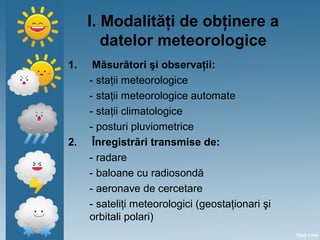 I. Modalităţi de obţinere a
datelor meteorologice
1. Măsurători şi observaţii:
- staţii meteorologice
- staţii meteorologice automate
- staţii climatologice
- posturi pluviometrice
2. Înregistrări transmise de:
- radare
- baloane cu radiosondă
- aeronave de cercetare
- sateliţi meteorologici (geostaţionari şi
orbitali polari)
 