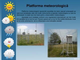 Platforma meteorologică
Platforma meteorologică reprezintă suprafaţa de teren special amenajată pe
care sunt amplasate cele mai multe instrumente şi aparate meteorologice cu care se
efectuează la staţii cea mai mare parte a observaţiilor meteorologice.
Aparatele sunt instalate conform unui regulament internaţional, pe mai multe
linii paralele de la nord la sud. Fiecare aparat are un loc fix fiind astfel distribuite încat
să se evite umbrirea lor, să nu influenţeze unul indicaţiile celuilalt.
 