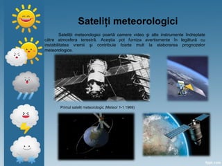 Sateliţi meteorologici
Sateliţii meteorologici poartă camere video şi alte instrumente îndreptate
către atmosfera terestră. Aceştia pot furniza avertismente în legătură cu
instabilitatea vremii şi contribuie foarte mult la elaborarea prognozelor
meteorologice.
Primul satelit meteorologic (Meteor 1-1 1969)
 