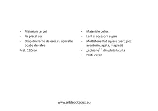 Materiale	
  cercei	
  
Fir	
  placat	
  aur	
  
Drop	
  din	
  har&e	
  de	
  orez	
  cu	
  aplica&e	
  
boabe	
  de	
  cafea	
  
Pret:	
  120ron	
  
• 
-­‐ 
-­‐ 

	
  

• 
-­‐ 
-­‐ 
-­‐ 
-­‐ 

Materiale	
  colier:	
  
Lant	
  si	
  accesorii	
  cupru	
  
Mul&stone	
  ﬂat	
  square	
  cuart,	
  jad,	
  
aventurin,	
  agata,	
  magnezit	
  
,,coloane 	
  din	
  pluta	
  lacuita	
  
Pret:	
  79ron	
  

www.artdecobijoux.eu

 
