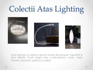 Colectii Atas Lighting
Atas Lighting va oferta o gama variata de produse, impartite in
stiluri diferite. Puteti alege intre: contemporan, clasic, Maria
Theresa, Bohemia, glamour si altele.
 