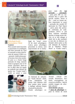 12   Colecţia 01 “Arheologie locală / Numismatică / Hărţi”


                                                                      puse     sunt     din    trei
                                                                      perioade         principale:
                                                                      - pana prin 200 e.n. (in-
                                                                      cluzand deci si piese din
                                                                      epocile neolitic, bronz si
                                                                      fier – cand au existat ate-
                                                                      liere importante in zona)
                                                                      - perioada din secolul XV
                                                                      (perioada lui Vlad Tepes)
                                                                      - cateva piese din perioa-
                                                                      da razboiului de inde-
                                                                      pendenta (1877) si cele
                                                                      doua razboaie mondiale
                                                                      Sperăm că langa aceste obi-
                                                                      ecte, să se mai adauge si
                                                                      altele (de la alte instituţii)
     Arheologie locală /               largă de “urme” (circa         şi mai ales să obţinem (ca
     Numismatică / Hărți               30 de situri arheologice).     donaţii) câteva piese şi din
     Context:                          Cateva piese arheologice       cele deţinute de localnici
     Prin această temă încercăm        prezentate in vitrine, sunt    (de la “Maidan”, “Dealu
     sa prezentam si sa intelegem      imprumutate de la Institu-     Morii” şi “Coada Linţii”).
     mai bine perioada de cand
     se cunoaste ca zona a fost lo-
     cuita de oameni (2200 i.e.n.
     - prezent). Astfel, prima par-
     te locuita a fost zona insulei.
     Se pare ca o foarte lunga
     perioada de timp, oamenii
     traiau in grupuri care se tot
     mutau (periodic) dintr-un
     loc in altul, alese de regula
     pe malurile mai ridicate ale
     apelor (ex: “Coada Linții”)
     Astfel că există o serie

                                       tul National de Arheolo-       Această       colecţie   este
                                       gie “Vasile Pârvan”. Altele,   vizuală, kinestezica, deci
                                       le-am     achiziționat  sau    foarte convingătoare (şi
                                       primit. Insă deținem (tot)     crează un echilibru – faţă de
                                       prea puține piese pentru       multele imagini ale celor-
                                       a înțelege suficient despre    lalte colecţii).
                                       stramosii localnicilor.        DESCRIERE colecţie:
                                       Piesele arheologice ex-        1) piese de arheologie ex-
                                                                      puse în vitrine de sticlă

          05/Arheologie locală / Numismatică / Hărţi                                        colecții
 