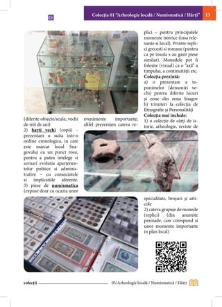 Colecţia 01 “Arheologie locală / Numismatică / Hărţi”        13


                                                                plici – pentru principalele
                                                                momente istorice (insa rele-
                                                                vante si local). Printre repli-
                                                                ci grecesti si romane (pentru
                                                                ca pe insula s-au gasit piese
                                                                similar). Monedele pot fi
                                                                folosite (vizual) ca o “axă” a
                                                                timpului, a continuităţii etc.
                                                                Colecţia prezintă:
                                                                a) o prezentare a to-
                                                                ponimelor (denumiri ve-
                                                                chi) pentru diferite locuri
                                                                şi zone din zona Snagov
                                                                b) trimiteri la colecţia de
                                                                Etnografie şi Personalități
                                                                Colecţia mai include:
(diferite obiecte/scule, vechi   evenimente      importante;    1) o colecţie de cărţi de is-
de mii de ani)                   altfel prezentam cateva re-    torie, arheologie, reviste de
2) harti vechi (copii) -
prezentam o suita intr-o
ordine cronologica, in care
este marcat locul Sna-
govului cu un punct rosu,
pentru a putea intelege si
urmari evolutia apartenen-
telor politice si adminis-
trative – cu consecintele
si implicatiile aferente.
3) piese de numismatica
(expuse doar cu ocazia unor
                                                                specialitate, broşuri şi arti-
                                                                cole
                                                                2) cateva grupaje de monede
                                                                (replici)    (din    anumite
                                                                perioade, care corespund si
                                                                unor momente importante
                                                                in plan local)




colecții                                      05/Arheologie locală / Numismatică / Hărţi
 