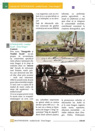 14   Colecţia 02: “ETNOGRAFIE - tradiţii locale - Zona Snagov”


                                       s-au organizat, cum au evo-        toleranţi, cu preferinţe
                                       luat, în ce s-au specializat, ce   pentru agricultură - au
                                       li s-a întâmplat, ce au deve-      reuşit să colaboreze şi mai
                                       nit?                               apoi chiar să se integreze
                                       Faţă de obiceiurile rela-          în comunităţile existente,
                                       tive cunoscute ale geţiilor        contribuind consistent la
                                       existenţi şi aici acum 2000 de     creşterea demografică, apoi




     ETNOGRAFIE - tradiţii
     locale - Zona Snagov
     Context:
     Prin tema “Etnografie şi
     Tradiţii locale” ne-am
     propus să reconstituim
     (şi conservăm) specificul
     vieţii arhaice (ţărăneşti) din
     zona Snagov şi în timp să
     realizăm chiar un “muzeu
     viu”. Sursele de informaţii
     sunt limitate, motiv pen-
     tru care demersul este difi-
     cil (dar chiar prin aceasta)
     – mult mai interesant.
     Aflat în această zonă, îţi poţi
     pune câteva întrebări simple:
     1) oare cum s-a ajuns de la
     stadiul de masiv codru de
     stejar (de nepătruns) - la
     stadiul actual?
     2) cu se ocupau primii veniţi
     în aceste zone, ce ocupaţii/
     meșteșuguri au avut, cum          ani, schimbări importante          la promovarea valorilor şi
                                       au apărut odată cu sosirea         obiceiurilor lor. Astfel că
                                       slavilor (prin 600 e.n.) – de      şi în zona Snagov, regăsim
                                       la care ne-a rămas şi denu-        multe nume, toponime,
                                       mirea de Snagov (“sneg” în-        obiceiuri, mentalităţi – cu
                                       semnând “fulg de zăpadă”).         vădite rădăcini slave (Sna-
                                       Slavii fiind oameni paşnici,       gov, Dobre, Dobroşeşti,

          06/ETNOGRAFIE - tradiţii locale - Zona Snagov                                       colecții
 