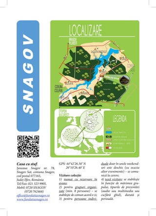 SNAGOV




Casa cu stuf:                GPS: 44°42’26.50’ N               duale doar în unele weekend-
Șoseaua Snagov nr. 78,            26°10’26.40’ E               uri este deschis (cu ocazia
Snagov Sat, comuna Snagov,                                     altor evenimente) – se comu-
cod postal 077165,           Vizitare colecție:                nică la cerere;
Județ Ilfov, România         1) numai cu rezervare în          4) taxă vizitare: se stabilește
Tel/Fax: 021 323 9905,       avans;                            în funcție de mărimea gru-
Mobil: 0720 SNAGOV           2) pentru grupuri organi-         pului, tipurile de prezentări
      (0720 762468)          zate (min. 8 persoane) – se       (audio sau multimedia sau
office@fundatiasnagov.ro     stabilește de comun acord o zi;   cu/fără ghid), durată și
www.fundatiasnagov.ro        3) pentru persoane indivi-        perioadă.
 