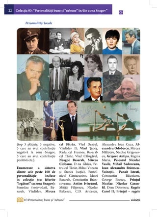 22   Colecţia 03: “Personalităţi bune şi “nebune” în/din zona Snagov”


           Personalități locale




     (top 3 plăcute, 3 negative,      cel Bătrân, Vlad Dracul,       Alexandru Ioan Cuza, Al-
     3 care au avut contribuţie       Vladislav II, Vlad Ţepeş,      exandru Odobescu, Mircea
     negativă la zona Snagov,         Radu cel Frumos, Basarab       Mălăieru, Nicolae Grigores-
     3 care au avut contribuţie       cel Tânăr, Vlad Călugărul,     cu, Grigore Antipa, Regina
     pozitivă etc.).                  Neagoe Basarab, Mircea         Maria, Pescarul Niculae
                                      Ciobanu, D-na Ghica, Pe-       Vasile, Mihail Sadoveanu,
     Enumerare       a   câtorva      tru cel Tânăr, Mihai Viteazu   Ioan Alexandru Brătescu-
     dintre cele peste 100 de         şi Stanca (soţia), Postel-     Voineşti, Panait Istrati,
     personalităţie      incluse      nicul Cantacuzino, Matei       Constantin       Băicoianu,
     în colecţie (cu felurite         Basarab, Constantin Brân-      George Enescu, Prinţul
     “legături” cu zona Snagov):      coveanu, Antim Ivireanul,      Nicolae, Nicolae Caran-
     Seneslau (voievodat), Ba-        Mitiță Filipescu, Nicolae      fil, Dem Dobrescu, Regele
     sarab, Vladislav, Mircea         Bălcescu, C.D. Aricescu,       Carol II, Prinţul – regele

          07/Personalităţi bune şi “nebune”                                              colecții
 