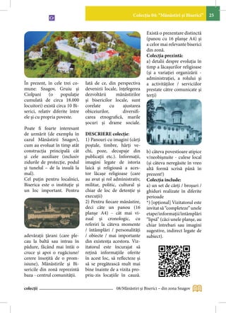 Colecţia 04: “Mănăstiri şi Biserici”    25


                                                                  Există o prezentare distinctă
                                                                  (panou cu 16 planşe A4) şi
                                                                  a celor mai relevante biserici
                                                                  din zonă.
                                                                  Colecţia prezintă:
                                                                  a) detalii despre evoluţia în
                                                                  timp a lăcaşurilor religioase
                                                                  (şi a variaţiei organizării -
                                                                  administraţiei, a rolului şi
În prezent, în cele trei co-     Iată de ce, din perspectiva      a activităţilor / serviciilor
mune: Snagov, Gruiu şi           devenirii locale, înţelegerea    prestate către comunicate şi
Ciolpani      (o    populaţie    dezvoltării      mânăstirilor    terţi)
cumulată de circa 18.000         şi bisericilor locale, sunt
locuitori) există circa 10 Bi-   corelate      cu    ajustarea
serici, relativ diferite între   obiceiurilor,       diversifi-
ele şi cu propria poveste.       carea etnografică, marile
                                 şocuri şi drame sociale.
Poate fi foarte interesant
de urmărit (de exemplu în        DESCRIERE colecţie:
cazul Mănăstirii Snagov),        1) Panouri cu imagini (cărţi
cum au evoluat în timp atât      poştale, timbre, hărţi ve-
construcţia principală cât       chi, poze, decupaje din          b) câteva povestioare atipice
şi cele auxiliare (inclusiv      publicaţii etc.). Informaţii,    v/neobişnuite - culese local
zidurile de protecţie, podul     imagini legate de istoria        (şi câteva neregăsite în vreo
şi tunelul – de la insulă la     laică şi religioasă a aces-      altă formă scrisă până în
mal).                            tor lăcaşe religioase (care      prezent!)
Cel puţin pentru localnici,      au avut şi rol administrativ,    Colecţia include:
Biserica este o instituţie şi    militar, politic, cultural şi    a) un set de cărţi / broşuri /
un loc important. Pentru         chiar de loc de detenţie şi      ghiduri realizate în diferite
                                 execuţii)                        perioade
                                 2) Pentru fiecare mânăstire,     *) [opţional] Vizitatorul este
                                 deci câte un panou (16           invitat să “completeze” unele
                                 planşe A4) - cât mai vi-         etape/informaţii/întâmplări
                                 zual şi cronologic, cu           “lipsă” (căci unele planşe, au
                                 referiri la câteva momente       chiar întrebari sau imagini
                                 / întâmplări / personalităţi     sugestive, indirect legate de
adevăraţii ţărani (care ple-     / obiecte / mai importante       subiect).
cau la baltă sau intrau în       din existența acestora. Viz-
pădure, făcând mai întâi o       itatorul este încurajat să
cruce şi apoi o rugăciune/       reţină informaţiile oferite
cerere însoţită de o prom-       în acest loc, să reflecteze şi
isiune), Mânăstirile şi Bi-      să se pregătească mult mai
sericile din zonă reprezintă     bine înainte de a vizita pro-
baza - centrul comunităţii.      priu-zis locaţiile în cauză.

colecții                                         08/Mănăstiri şi Biserici – din zona Snagov
 