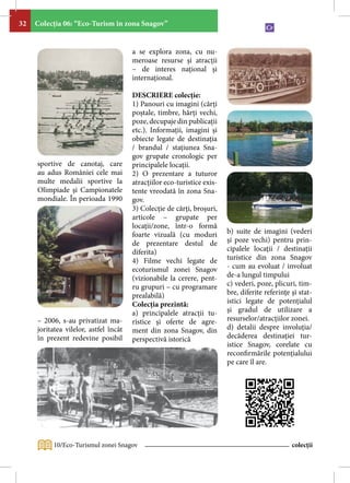 32   Colecţia 06: “Eco-Turism în zona Snagov”


                                       a se explora zona, cu nu-
                                       meroase resurse şi atracţii
                                       – de interes naţional şi
                                       internaţional.

                                       DESCRIERE colecţie:
                                       1) Panouri cu imagini (cărţi
                                       poştale, timbre, hărţi vechi,
                                       poze, decupaje din publicaţii
                                       etc.). Informaţii, imagini şi
                                       obiecte legate de destinaţia
                                       / brandul / staţiunea Sna-
                                       gov grupate cronologic per
     sportive de canotaj, care         principalele locaţii.
     au adus României cele mai         2) O prezentare a tuturor
     multe medalii sportive la         atracţiilor eco-turistice exis-
     Olimpiade şi Campionatele         tente vreodată în zona Sna-
     mondiale. În perioada 1990        gov.
                                       3) Colecţie de cărţi, broşuri,
                                       articole – grupate per
                                       locaţii/zone, într-o formă
                                       foarte vizuală (cu moduri         b) suite de imagini (vederi
                                       de prezentare destul de           şi poze vechi) pentru prin-
                                       diferita)                         cipalele locaţii / destinaţii
                                       4) Filme vechi legate de          turistice din zona Snagov
                                       ecoturismul zonei Snagov          - cum au evoluat / involuat
                                       (vizionabile la cerere, pent-     de-a lungul timpului
                                       ru grupuri – cu programare        c) vederi, poze, plicuri, tim-
                                       prealabilă)                       bre, diferite referinţe şi stat-
                                       Colecţia prezintă:                istici legate de potenţialul
                                       a) principalele atracţii tu-      şi gradul de utilizare a
     – 2006, s-au privatizat ma-       ristice şi oferte de agre-        resurselor/atracţiilor zonei.
     joritatea vilelor, astfel încât   ment din zona Snagov, din         d) detalii despre involuţia/
     în prezent redevine posibil       perspectivă istorică              decăderea destinaţiei tur-
                                                                         istice Snagov, corelate cu
                                                                         reconfirmările potenţialului
                                                                         pe care îl are.




          10/Eco-Turismul zonei Snagov                                                           colecții
 