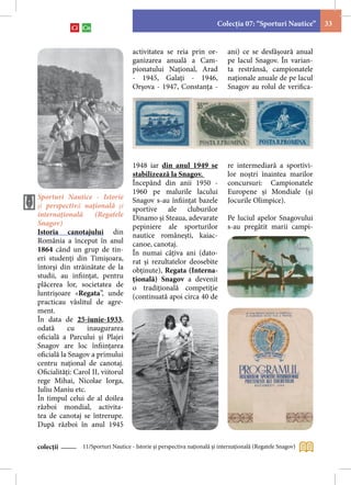 Colecţia 07: “Sporturi Nautice”      33


                                     activitatea se reia prin or-            ani) ce se desfășoară anual
                                     ganizarea anuală a Cam-                 pe lacul Snagov. În varian-
                                     pionatului Naţional, Arad               ta restrânsă, campionatele
                                     - 1945, Galaţi - 1946,                  naţionale anuale de pe lacul
                                     Orşova - 1947, Constanţa -              Snagov au rolul de verifica-




                                     1948 iar din anul 1949 se               re intermediară a sportivi-
                                     stabilizează la Snagov.                 lor noștri înaintea marilor
                                     Începând din anii 1950 -                concursuri: Campionatele
                                     1960 pe malurile lacului                Europene și Mondiale (și
Sporturi Nautice - Istorie           Snagov s-au înfiinţat bazele            Jocurile Olimpice).
şi perspectivă naţională şi          sportive ale cluburilor
internaţională       (Regatele       Dinamo şi Steaua, adevarate             Pe luciul apelor Snagovului
Snagov)                              pepiniere ale sporturilor               s-au pregătit marii campi-
Istoria canotajului din              nautice româneşti, kaiac-
România a început în anul            canoe, canotaj.
1864 când un grup de tin-            În numai câţiva ani (dato-
eri studenţi din Timişoara,          rat și rezultatelor deosebite
întorşi din străinătate de la        obţinute), Regata (Interna-
studii, au infiinţat, pentru         ţională) Snagov a devenit
plăcerea lor, societatea de          o tradiţională competiţie
luntrişoare «Regata”, unde           (continuată apoi circa 40 de
practicau vâslitul de agre-
ment.
În data de 25-iunie-1933,
odată      cu     inaugurarea
oficială a Parcului şi Plajei
Snagov are loc înfiinţarea
oficială la Snagov a primului
centru național de canotaj.
Oficialităţi: Carol II, viitorul
rege Mihai, Nicolae Iorga,
Iuliu Maniu etc.
În timpul celui de al doilea
război mondial, activita-
tea de canotaj se întrerupe.
După război în anul 1945

colecții        11/Sporturi Nautice - Istorie şi perspectiva naţională şi internaţională (Regatele Snagov)
 