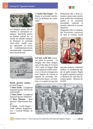 34   Colecţia 07: “Sporturi Nautice”


                                           5) Yacht Club Snagov – În-              Duminicile din a doua ju-
                                           fiinţat în perioada interbe-            matate a lunei iunie, pentru
                                           lică (și desfiinţat de comu-            toate şcolile din vecinătatea
                                           niști)                                  apelor, şi cu concursul
                                                                                   asociaţiilor culturale şi
                                                                                   sportive aderente la aceasta
                                                                                   iniţiativă.”
     oni olimpici (peste 200 de                                                    Programul zilei se compune
     medalii) ai canotajului ro-                                                   din: Excursiuni, concursuri
     mânesc. Sporturile nautice                                                    de înot şi canotaj. Lecţii
     au deţinut primul loc ca
     număr de medalii olimpice
     în România în perioada
     1954--2010. Astfel, aces-
     tea reprezintă un vector
     de vizibilitate/promovare
     internaţională / naţională şi
     chiar brand de ţară.

                                           Cel mai vechi film cunos-
                                           cut până în prezent , cu
                                           imagini din zona Snagov,
                                           este cel din data de 25 iunie
                                           1933, când la Snagov Plajă              speciale, şezători, conferinţe
                                           s-au organizat serbări nauti-           publice, cu problemele leg-
                                           ce și s-a facut și inaugurarea          ate de apele noastre. Pagini
                                           unei stațiuni de canotaj (a             de gazete, expoziţii, proecţii
                                           legiunii de cercetași). De-             şi desfaceri de carţi din lit-
                                           cretul emis atunci: „Se insti-          eratura apelor. - Ministru D.
                                           tuie o zi a apelor în una din           GUSTI
     Bazele sportive nautice –
     pe lacul Snagov:
     1) Baza Veche - Complexul
     Naţional Sportiv NICOLAE
     NAVASART
     2) Baza Nouă - Complexul
     Naţional Sportiv SNAGOV
     3) Baza Dinamo - Baza
     sportivă Ghermanești-Sna-
     gov
     4) Liceu – Liceul Snagov –
     LMK (Mihail Kogălnicea-
     nu) = Centrul Olimpic de
     Juniori

          11/Sporturi Nautice - Istorie şi perspectiva naţională şi internaţională (Regatele Snagov)     colecții
 