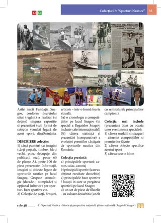 Colecţia 07: “Sporturi Nautice”      35




Astfel incât Fundaţia Sna-          articole – într-o formă foarte          cu semnăturile principalilor
gov, conform decretului             vizuală.                                campioni)
uitat (regăsit) a realizat (şi      3a) o cronologie a competi-
deţine) singura expoziţie           ţiilor pe lacul Snagov (în              Colecţia     mai     include
şi prezentări (sub formă de         special a Regatelor Snagov,             (prezentate doar cu ocazia
colecţie vizuală) legată de         inclusiv cele internaţionale!)          unor evenimente speciale):
acest sport, dinaRomânia.           3b) câteva statistici şi                1) câteva medalii şi steaguri
                                    prezentări (comparative) a              - aferente competiţiilor şi
DESCRIERE colecţie:                 evoluţiei premiilor câştigate           premierilor făcute
1) cinci panouri cu imagini         de sporturile nautice din               2) câteva obiecte specifice
(cărţi poştale, timbre, hărţi       România                                 acestui sport
vechi, poze, decupaje din                                                   3) câteva scurte filme
publicaţii etc.), peste 60          Colecţia prezintă:
de planşe A4, peste 100 de          a) principalele sporturi: ca-
piese prezentate. Informaţii,       noe, caiac, canotaj
imagini şi obiecte legate de        b) principalii sportivi (care au
sporturile nautice pe lacul         obţinut rezultate deosebite)
Snagov. Grupate cronolo-            c) principalele baze sportive
gic (decade - olimpiade) şi         / locaţii în care se pregătesc
opţional (ulterior) per spor-       sportivii pe lacul Snagov
turi, baze sportive etc.            d) un set de piese de filatelie
2) Colecţie de cărţi, broşuri,      - cu valoare deosebită (unele


colecții       11/Sporturi Nautice - Istorie şi perspectiva naţională şi internaţională (Regatele Snagov)
 
