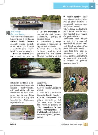 Alte atracţii din zona Snagov     39



                                                                    9. Bazele sportive unde
                                                                    s-au născut campionii olim-
                                                                    pici şi chiar asistarea la
                                                                    competiţiile sportive nau-
                                                                    tice (circa 4 per an).
                                                                    Câteva dintre aceste atracţii
Alte atracţii                   2. Cele trei mânăstiri im-          pot fi văzute doar din exte-
din zona Snagov                 portante din zonă (Snagov,          rior, neavând acces / regim
Vizitarea colecţiilor muzeale   Căldăruşani, Ţigăneşti) şi          clar pentru vizitare.
Snagov poate fi corelată cu     bisericile locale                   Explorarea zonei Snagov
circuite locale tematice        3. Monumente şi troiţe              se poate face cu vaporaşul,
concrete pentru exempli-        ale eroilor + toponime (și          trenuleţul de vacanţă (titi-
ficare. Astfel, pot fi văzute   explicații ale acestora)            car), biciclete, caiace şi/sau
/ localizate (prin circuite     4. Castel Film – platourile         pe jos (folosind o hartă).
istorico-culturale tematice):   de filmare pe unde au trecut        Dată fiind lipsa unei in-
1. Lacul şi Pădurea Sna-        personalităţile din lumea           frastructuri coerente în
gov – unde au avut loc          filmului (români şi străini         zonă, pentru aceste atracţii
                                                                    se recomandă programări
                                                                    şi rezervări în prealabil
                                                                    (pentru grupuri).




întâmplări inedite de-a lun-    deopotrivă)
gul timpului iar patrimonial    5. Palatul Snagov
natural     (biodiversitatea)   6. Locul în care Ceauşescu
este unul dintre cele mai       a locuit
importante la nivel Euro-       7. Vilele PCR = Partidului
pean. Aici se pot derula        Comunist Român (istoria)
şi circuite de fotografiere     8. Case tradiţionale din
tematică, de ecologizare, de    chirpici acoperite cu stuf
supravieţuire etc.              (ex: casa unde Sadove-
                                anu venea la pescuit) şi
                                chiar participare la ate-
                                liere meşteşugăreşti /
                                tradiţionale: olărit, împleti-
                                turi (fibre vegetale), ţesături,
                                pescuit.


colecții                                                       13/Alte atracţii din zona Snagov
 