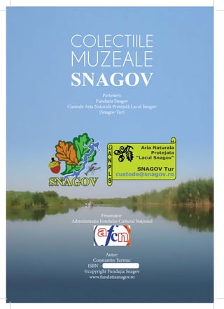COLECTIILE
 MUZEALE
 SNAGOV
                 Parteneri:
             Fundaţia Snagov
Custode Aria Naturală Protejată Lacul Snagov
               (Snagov Tur)




                                   Aria Naturala
                    A                  Protejata
                                 “Lacul Snagov”
                    N
                    P       SNAGOV Tur
                    L custode@snagov.ro
                    S




                Finanţator:
 Administraţia Fondului Cultural Naţional




                  Autor:
           Constantin Turmac
         ISBN – 973-125-125-125
        ©copyright Fundaţia Snagov
          www.fundatiasnagov.ro
 