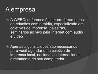 A empresa
   A WEBOconference é líder em ferramentas
    de relações com a mídia, especializada em
    coletivas de imprensa, palestras,
    seminários ao vivo pela Internet com áudio
    e vídeo

   Apenas alguns cliques são necessários
    para você agendar uma coletiva de
    imprensa local, nacional ou internacional,
    diretamente do seu computador
 
